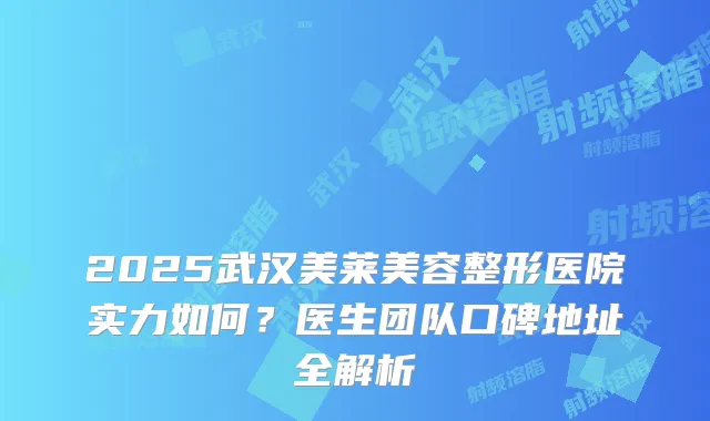 2025武汉美莱美容整形医院实力如何？医生团队口碑地址全解析