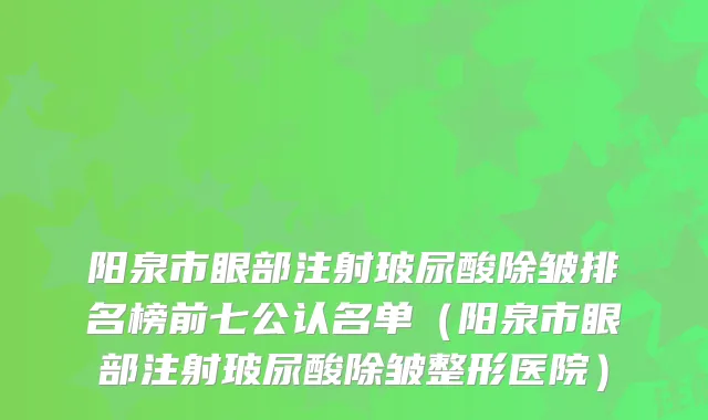 阳泉市眼部注射玻尿酸除皱排名榜前七公认名单（阳泉市眼部注射玻尿酸除皱整形医院）