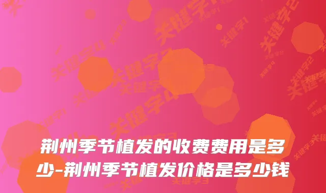 荆州季节植发的收费费用是多少-荆州季节植发价格是多少钱