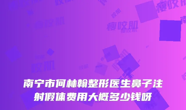 南宁市何林翰整形医生鼻子注射假体费用大概多少钱呀