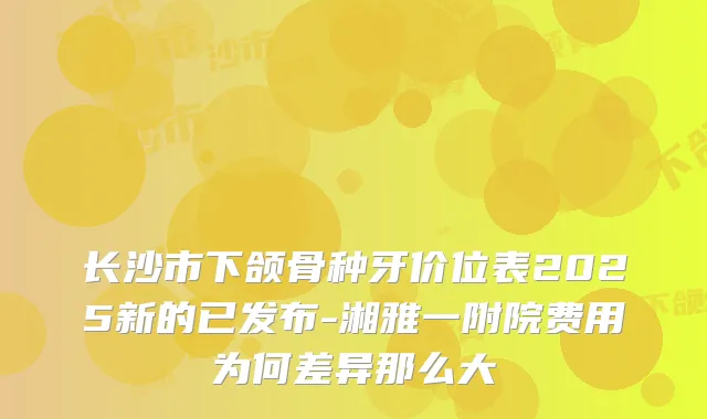 长沙市下颌骨种牙价位表2025新的已发布-湘雅一附院费用为何差异那么大