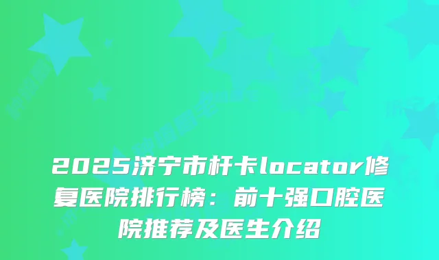 2025济宁市杆卡locator修复医院排行榜：前十强口腔医院推荐及医生介绍