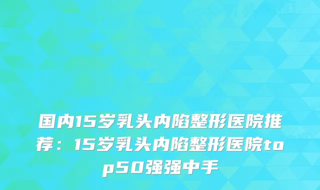 国内15岁乳头内陷整形医院推荐：15岁乳头内陷整形医院top50强强中手