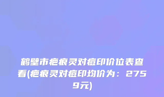 鹤壁市疤痕灵对痘印价位表查看(疤痕灵对痘印均价为：2759元)