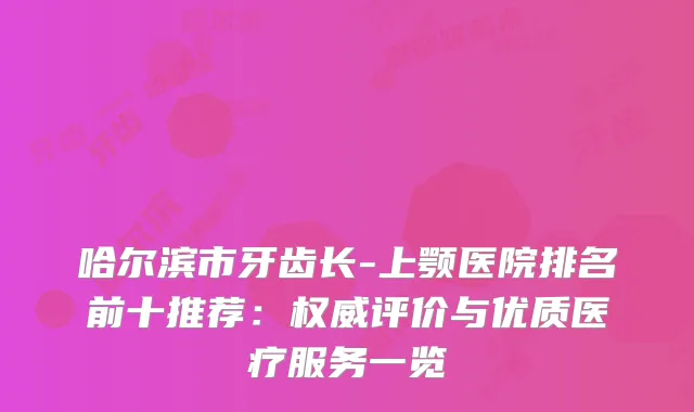 哈尔滨市牙齿长-上颚医院排名前十推荐：评价与优质医疗服务一览