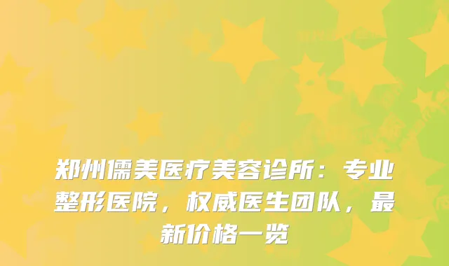 郑州儒美医疗美容诊所：专业整形医院，医生团队，新价格一览