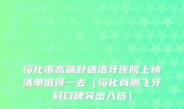 绥化市高端舒适洁牙医院上榜清单值得一去（绥化肖鹏飞牙科口碑突出入选）