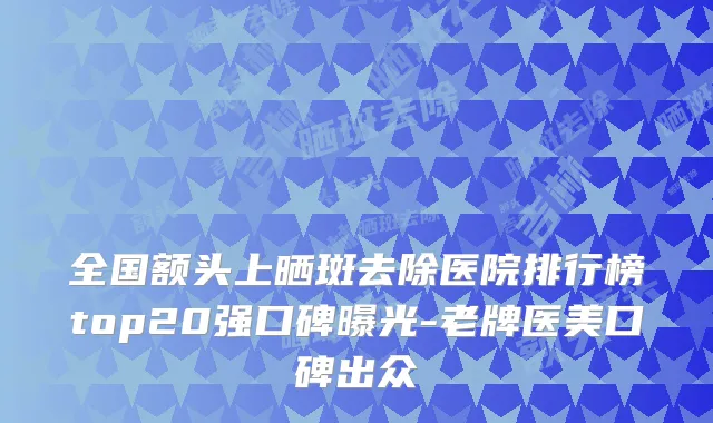全国额头上晒斑去除医院排行榜top20强口碑曝光-老牌医美口碑出众