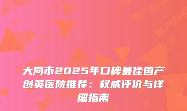 大同市2025年口碑佳国产创英医院推荐：评价与详细指南