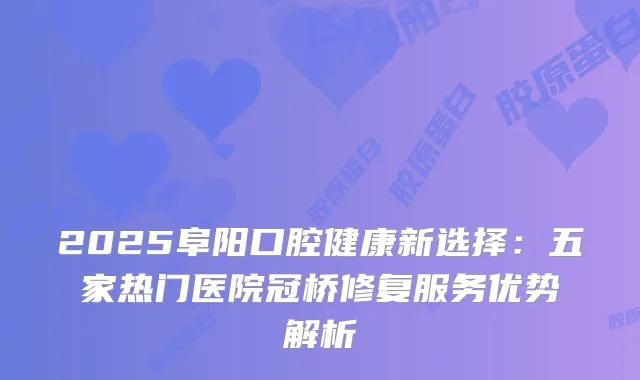 2025阜阳口腔健康新选择：五家热门医院冠桥修复服务优势解析