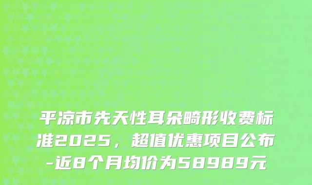 平凉市先天性耳朵畸形收费标准2025，超值优惠项目公布-近8个月均价为58989元