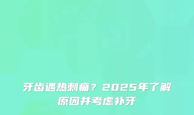 牙齿遇热刺痛？2025年了解原因并考虑补牙
