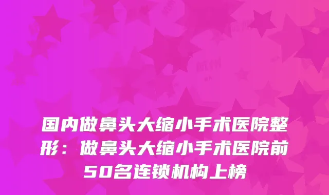 国内做鼻头大缩小手术医院整形：做鼻头大缩小手术医院前50名连锁机构上榜