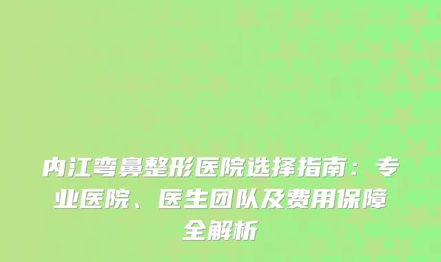 内江弯鼻整形医院选择指南：专业医院、医生团队及费用保障全解析