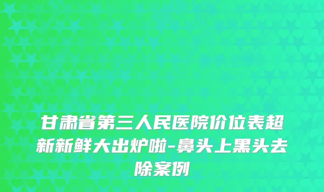 甘肃省第三人民医院价位表超新新鲜大出炉啦-鼻头上黑头去除案例