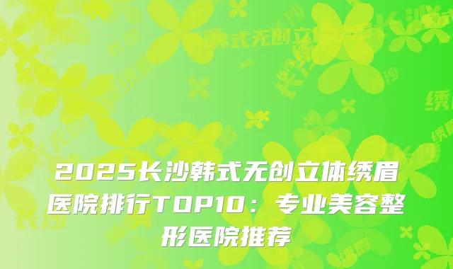 2025长沙韩式无创立体绣眉医院排行TOP10：专业美容整形医院推荐