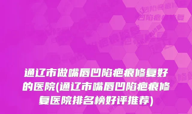 通辽市做嘴唇凹陷疤痕修复好的医院(通辽市嘴唇凹陷疤痕修复医院排名榜好评推荐)