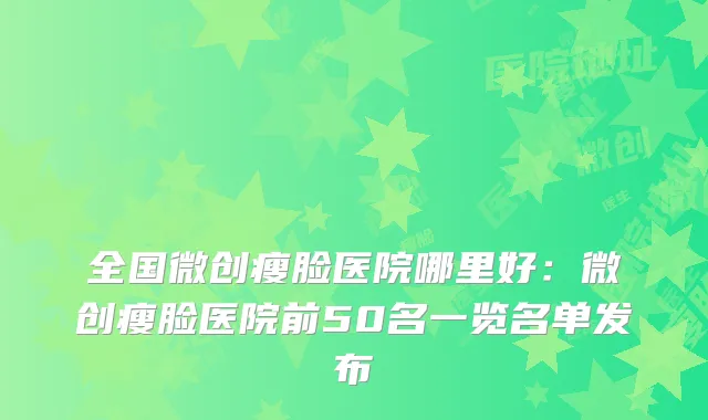 全国微创瘦脸医院哪里好：微创瘦脸医院前50名一览名单发布