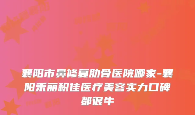 襄阳市鼻修复肋骨医院哪家-襄阳禾丽积佳医疗美容实力口碑都很牛