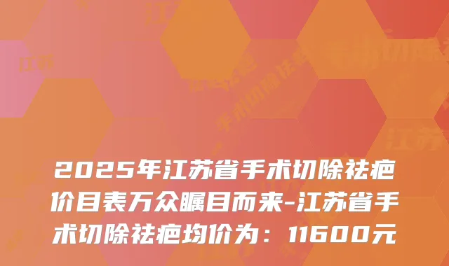 2025年江苏省手术切除祛疤价目表万众瞩目而来-江苏省手术切除祛疤均价为:11600元