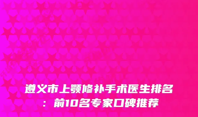遵义市上颚修补手术医生排名：前10名专家口碑推荐