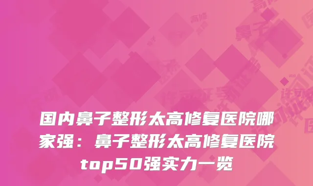 国内鼻子整形太高修复医院哪家强：鼻子整形太高修复医院top50强实力一览