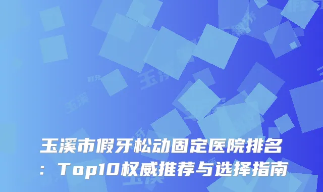 玉溪市假牙松动固定医院排名：Top10推荐与选择指南