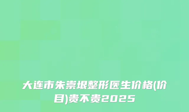 大连市朱崇垠整形医生价格(价目)贵不贵2025