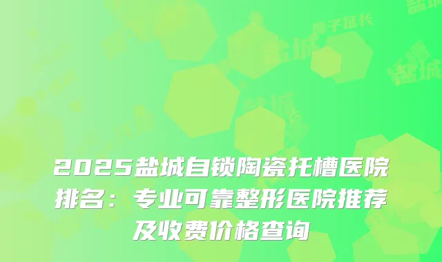 2025盐城自锁陶瓷托槽医院排名：专业可靠整形医院推荐及收费价格查询