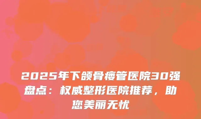 2025年下颌骨瘘管医院30强盘点：整形医院推荐，助您美丽无忧