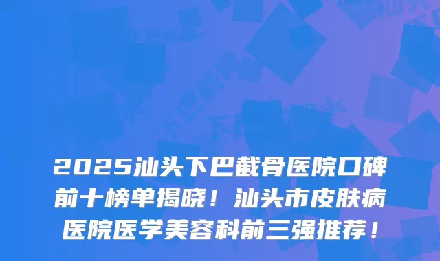 2025汕头下巴截骨医院口碑前十榜单揭晓！汕头市皮肤病医院医学美容科前三强推荐！