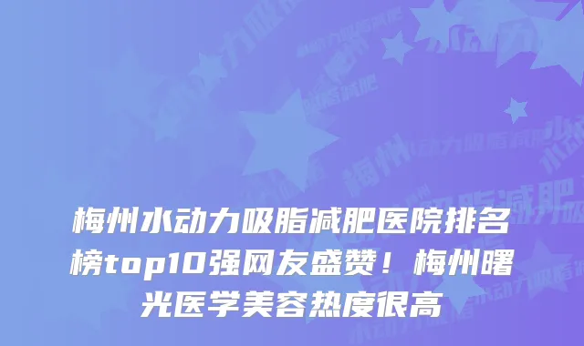 梅州水动力吸脂减肥医院排名榜top10强网友盛赞！梅州曙光医学美容热度很高