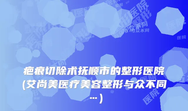 疤痕切除术抚顺市的整形医院(艾尚美医疗美容整形与众不同…)