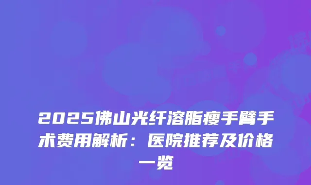 2025佛山光纤溶脂瘦手臂手术费用解析：医院推荐及价格一览