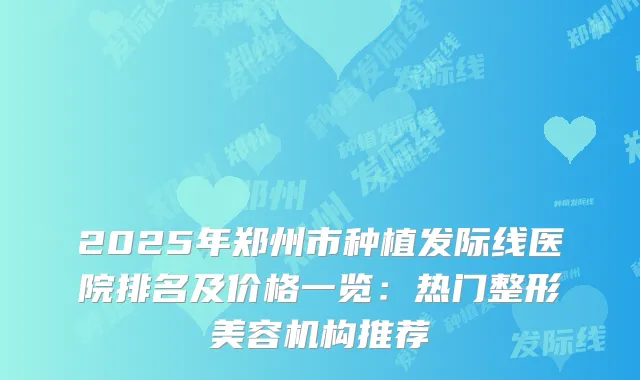2025年郑州市种植发际线医院排名及价格一览：热门整形美容机构推荐