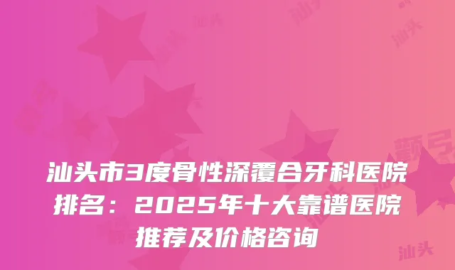汕头市3度骨性深覆合牙科医院排名：2025年十大靠谱医院推荐及价格咨询