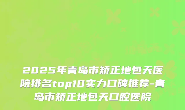 2025年青岛市矫正地包天医院排名top10实力口碑推荐-青岛市矫正地包天口腔医院
