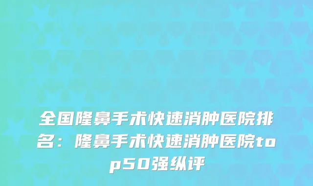 全国隆鼻手术快速消肿医院排名：隆鼻手术快速消肿医院top50强纵评