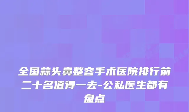 全国蒜头鼻整容手术医院排行前二十名值得一去-公私医生都有盘点