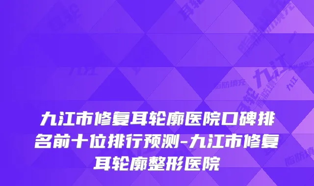 九江市修复耳轮廓医院口碑排名前十位排行预测-九江市修复耳轮廓整形医院