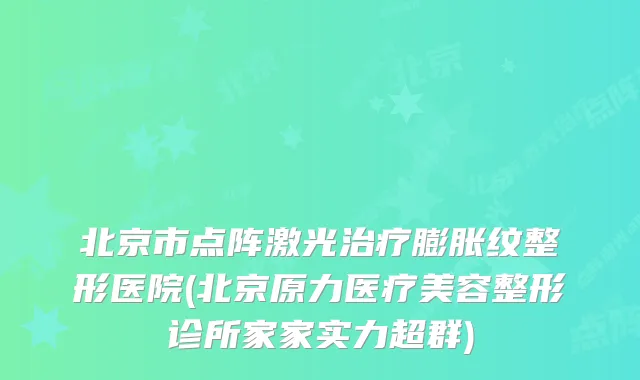 北京市点阵激光膨胀纹整形医院(北京原力医疗美容整形诊所家家实力超群)