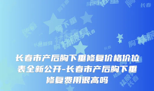 长春市产后胸下垂修复价格价位表全新公开-长春市产后胸下垂修复费用很高吗