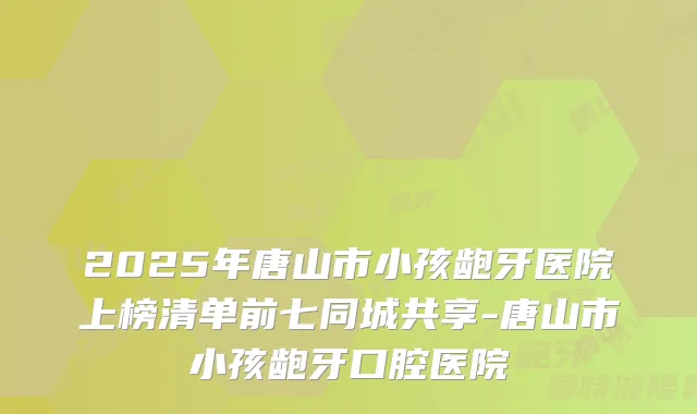 2025年唐山市小孩龅牙医院上榜清单前七同城共享-唐山市小孩龅牙口腔医院