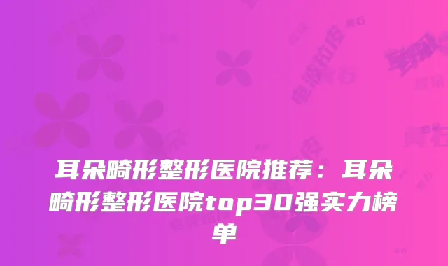 耳朵畸形整形医院推荐：耳朵畸形整形医院top30强实力榜单