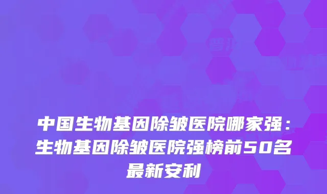 中国生物基因除皱医院哪家强：生物基因除皱医院强榜前50名新安利