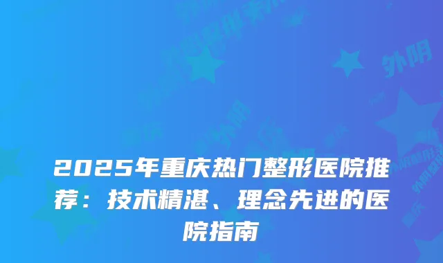 2025年重庆热门整形医院推荐：技术精湛、理念先进的医院指南