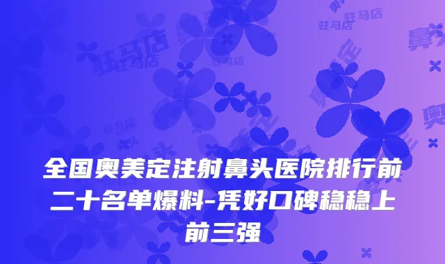全国奥美定注射鼻头医院排行前二十名单爆料-凭好口碑稳稳上前三强