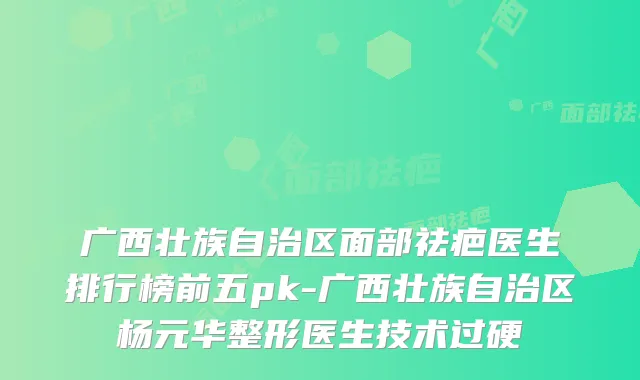 广西壮族自治区面部祛疤医生排行榜前五pk-广西壮族自治区杨元华整形医生技术过硬