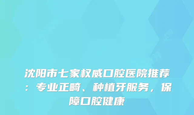 沈阳市七家口腔医院推荐：专业正畸、种植牙服务，保障口腔健康