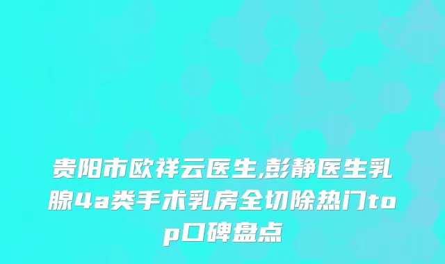 贵阳市欧祥云医生,彭静医生乳腺4a类手术乳房全切除热门top口碑盘点